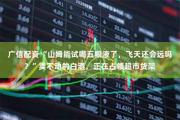 广信配资 “山姆能试喝五粮液了，飞天还会远吗？”卖不动的白酒，正在占领超市货架