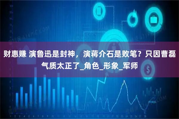 财惠赚 演鲁迅是封神,演蒋介石是败笔?只因曹磊气质太正了_角色_形象_军师