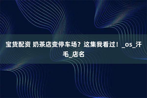 宝货配资 奶茶店变停车场？这集我看过！_os_汗毛_店名