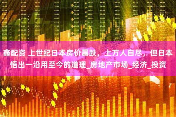 鑫配资 上世纪日本房价暴跌,上万人自尽,但日本悟出一沿用至今的道理_房地产市场_经济_投资