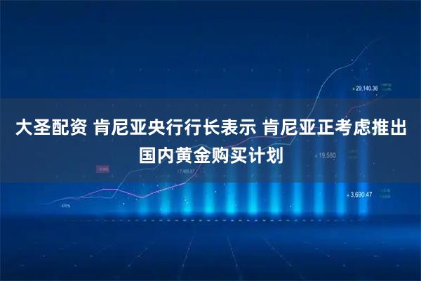 大圣配资 肯尼亚央行行长表示 肯尼亚正考虑推出国内黄金购买计划