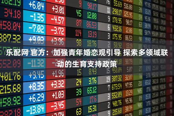 乐配网 官方：加强青年婚恋观引导 探索多领域联动的生育支持政策