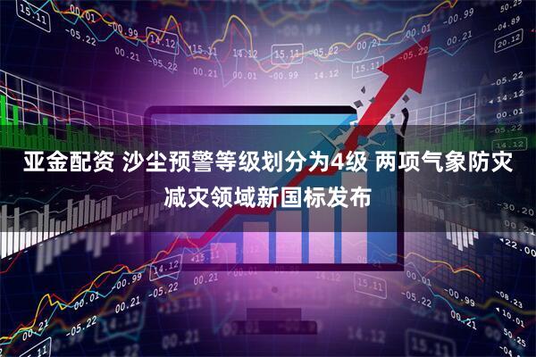 亚金配资 沙尘预警等级划分为4级 两项气象防灾减灾领域新国标发布