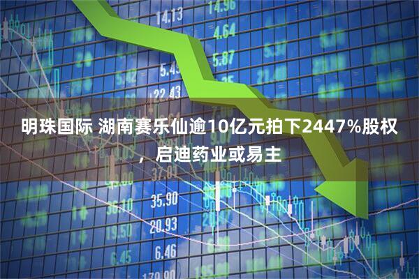 明珠国际 湖南赛乐仙逾10亿元拍下2447%股权，启迪药业或易主