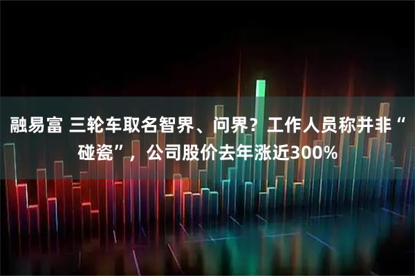 融易富 三轮车取名智界、问界？工作人员称并非“碰瓷”，公司股价去年涨近300%