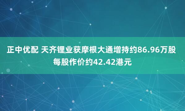 正中优配 天齐锂业获摩根大通增持约86.96万股 每股作价约42.42港元