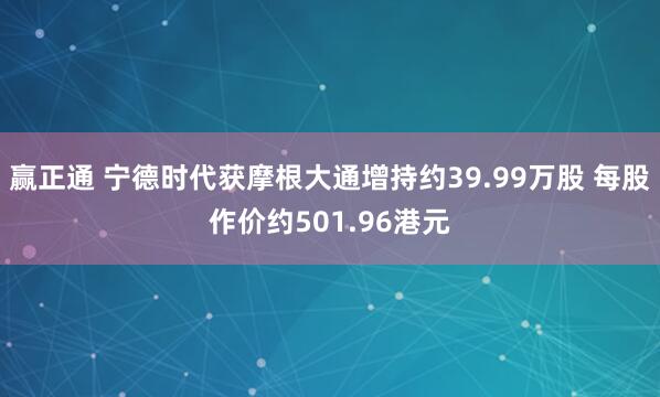 赢正通 宁德时代获摩根大通增持约39.99万股 每股作价约501.96港元