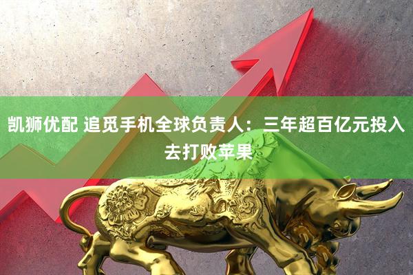 凯狮优配 追觅手机全球负责人：三年超百亿元投入 去打败苹果