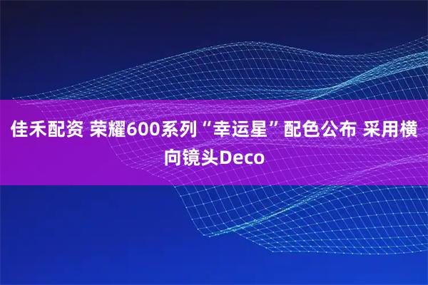 佳禾配资 荣耀600系列“幸运星”配色公布 采用横向镜头Deco
