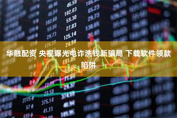 华融配资 央视曝光电诈洗钱新骗局 下载软件领款陷阱