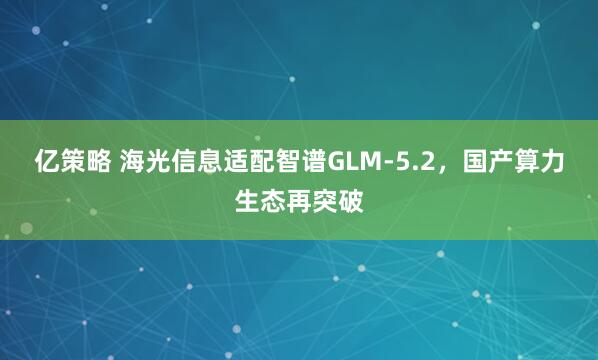 亿策略 海光信息适配智谱GLM-5.2，国产算力生态再突破
