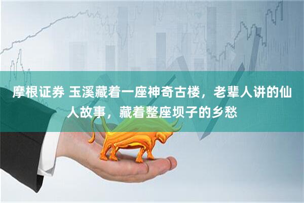 摩根证券 玉溪藏着一座神奇古楼,老辈人讲的仙人故事,藏着整座坝子的乡愁