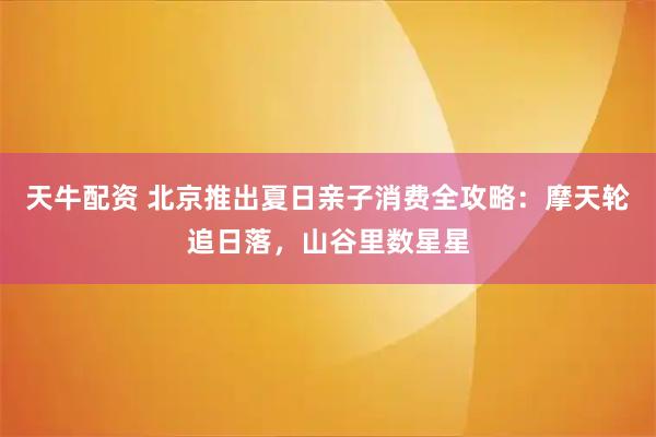 天牛配资 北京推出夏日亲子消费全攻略：摩天轮追日落，山谷里数星星