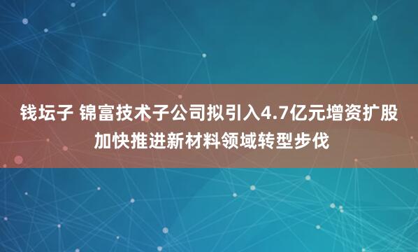 钱坛子 锦富技术子公司拟引入4.7亿元增资扩股 加快推进新材料领域转型步伐