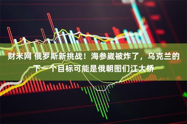 财米网 俄罗斯新挑战！海参崴被炸了，乌克兰的下一个目标可能是俄朝图们江大桥