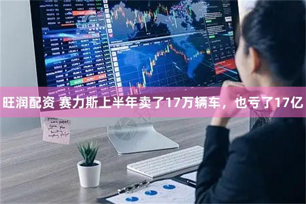 旺润配资 赛力斯上半年卖了17万辆车，也亏了17亿