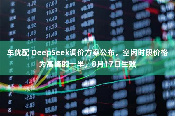 车优配 DeepSeek调价方案公布，空闲时段价格为高峰的一半，8月17日生效