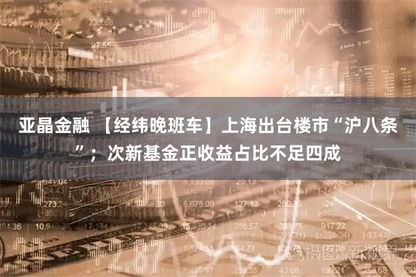 亚晶金融 【经纬晚班车】上海出台楼市“沪八条”；次新基金正收益占比不足四成