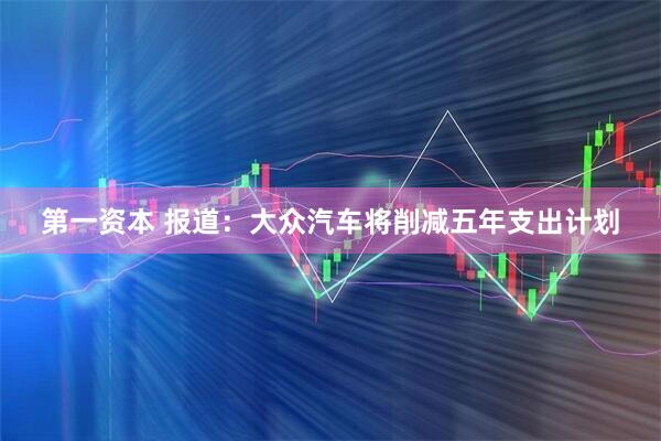 第一资本 报道：大众汽车将削减五年支出计划